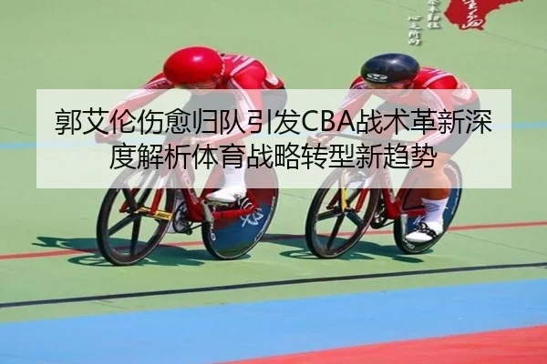 郭艾伦伤愈归队引发CBA战术革新深度解析体育战略转型新趋势