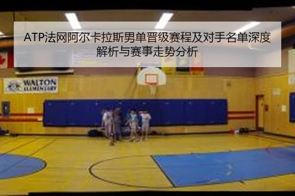 ATP法网阿尔卡拉斯男单晋级赛程及对手名单深度解析与赛事走势分析