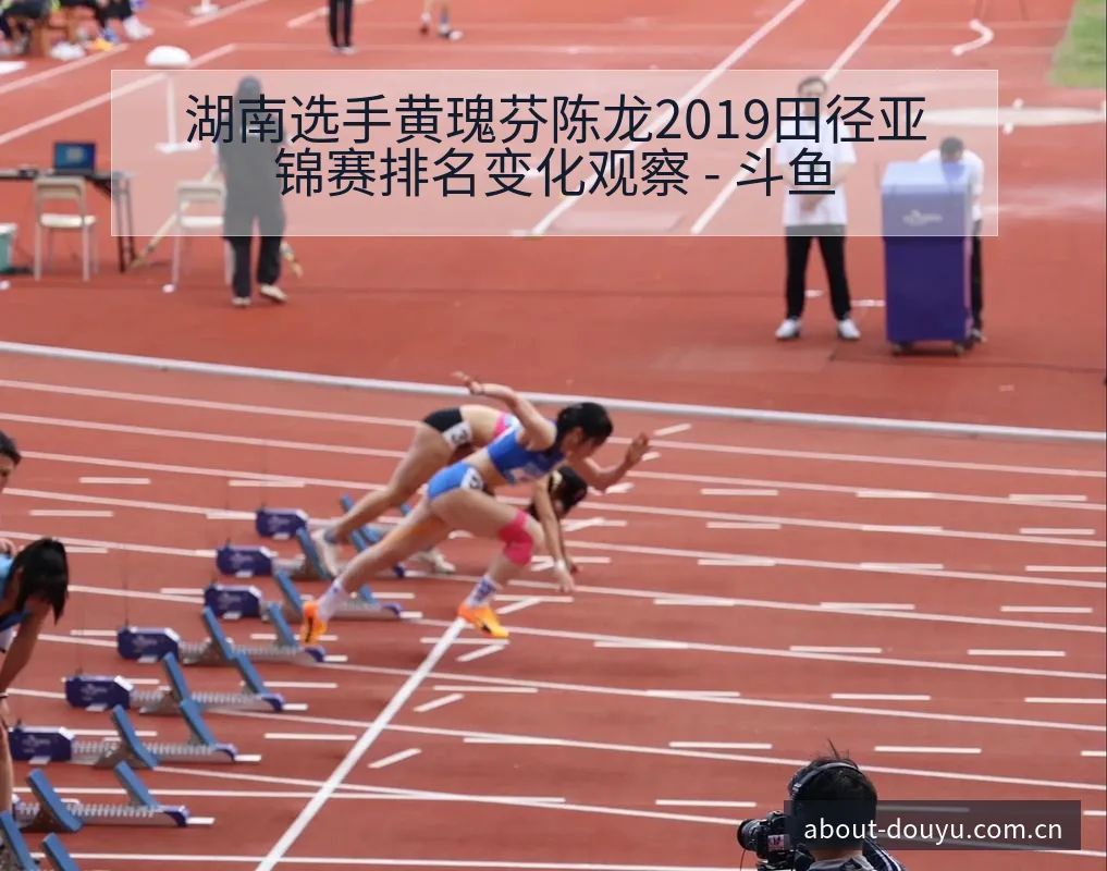 湖南选手黄瑰芬陈龙2019田径亚锦赛排名变化观察 - 斗鱼