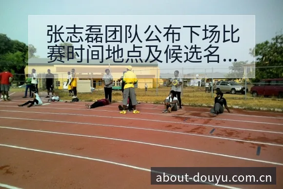 张志磊团队公布下场比赛时间地点及候选名单数据对比分析 - 斗鱼
