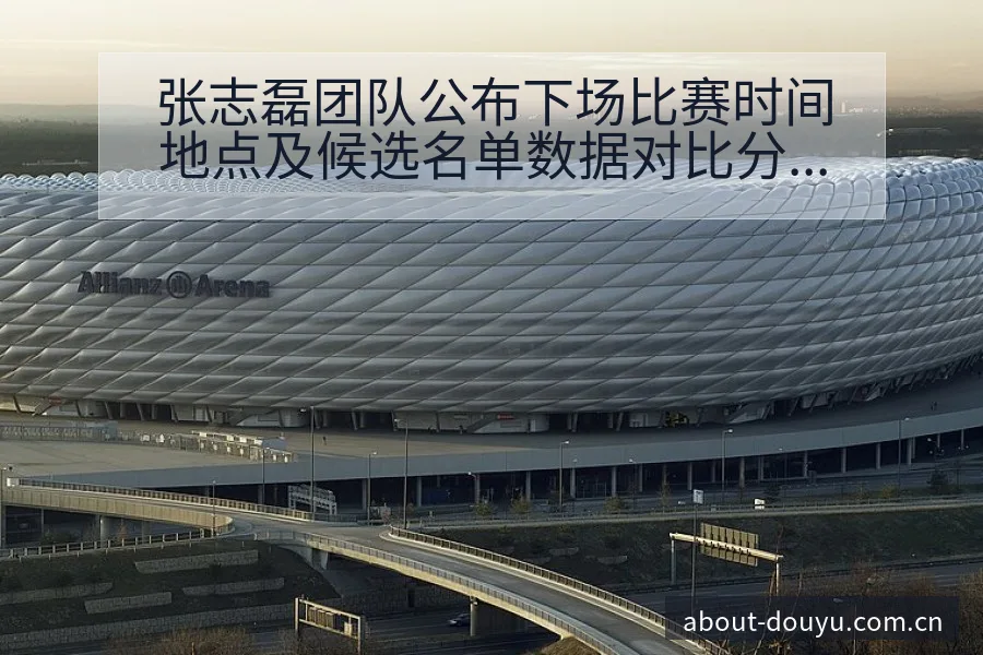 张志磊团队公布下场比赛时间地点及候选名单数据对比分析 - 斗鱼